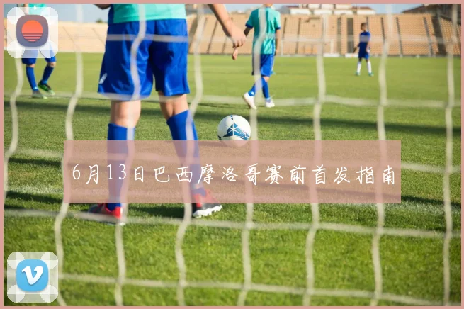 6月13日巴西摩洛哥赛前首发指南