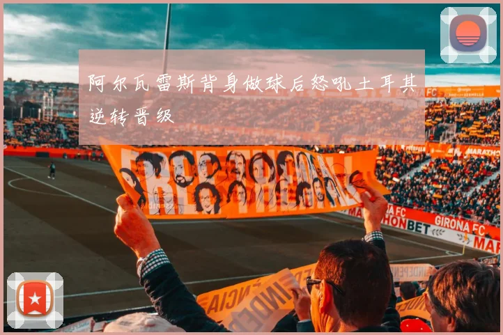 阿尔瓦雷斯背身做球后怒吼土耳其逆转晋级