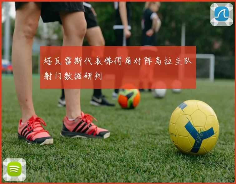 塔瓦雷斯代表佛得角对阵乌拉圭队射门数据研判