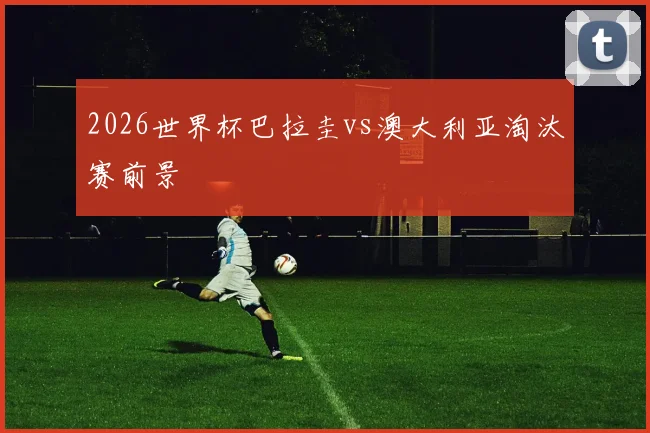 2026世界杯巴拉圭vs澳大利亚淘汰赛前景