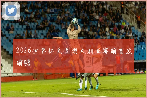2026世界杯美国澳大利亚赛前首发前瞻