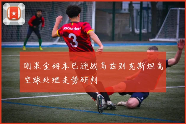 刚果金姆本巴迎战乌兹别克斯坦高空球处理走势研判