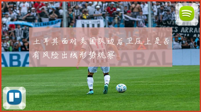 土耳其面对美国队边后卫压上是否有风险出线形势观察