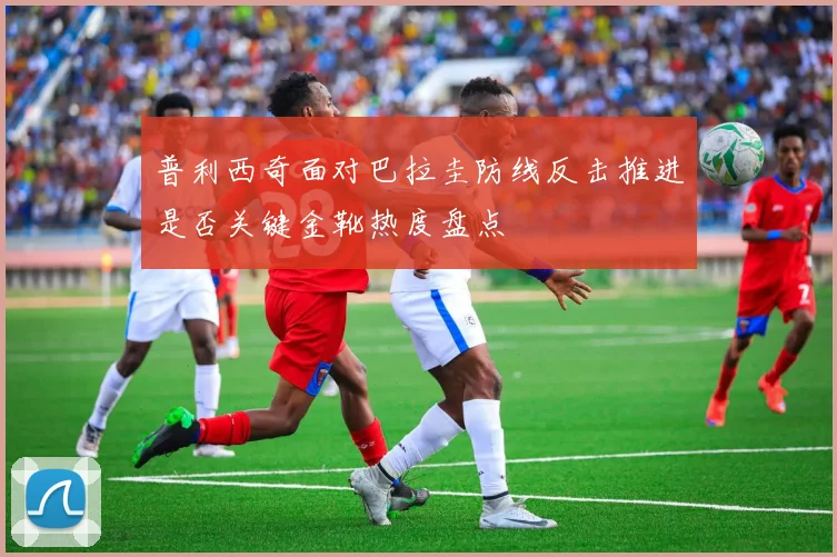 普利西奇面对巴拉圭防线反击推进是否关键金靴热度盘点