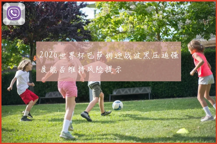 2026世界杯巴萨姆迎战波黑压迫强度能否维持风险提示
