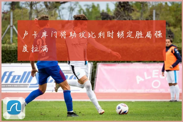 卢卡库门将助攻比利时锁定胜局强度拉满