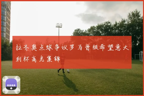 拉齐奥点球争议罗马晋级希望意大利杯高光集锦