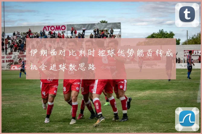 伊朗面对比利时控球优势能否转成机会进球数思路