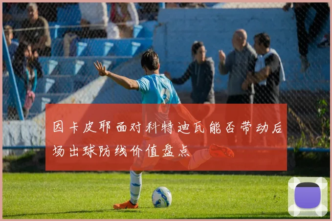 因卡皮耶面对科特迪瓦能否带动后场出球防线价值盘点