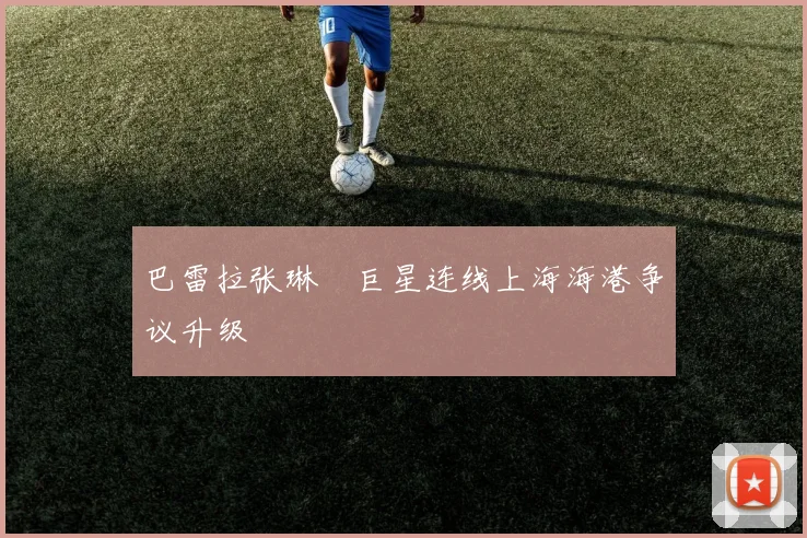 巴雷拉张琳芃巨星连线上海海港争议升级
