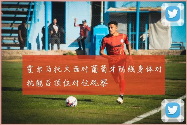 霍尔马托夫面对葡萄牙防线身体对抗能否顶住对位观察