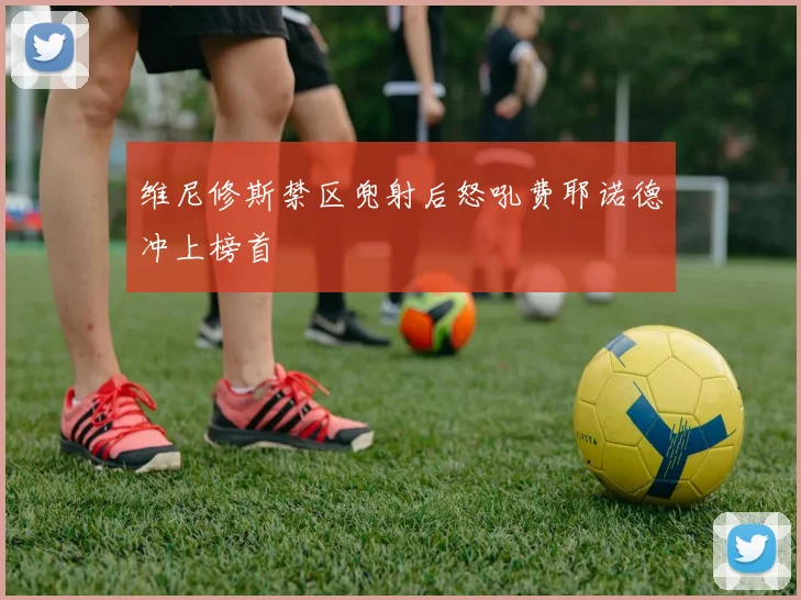 维尼修斯禁区兜射后怒吼费耶诺德冲上榜首