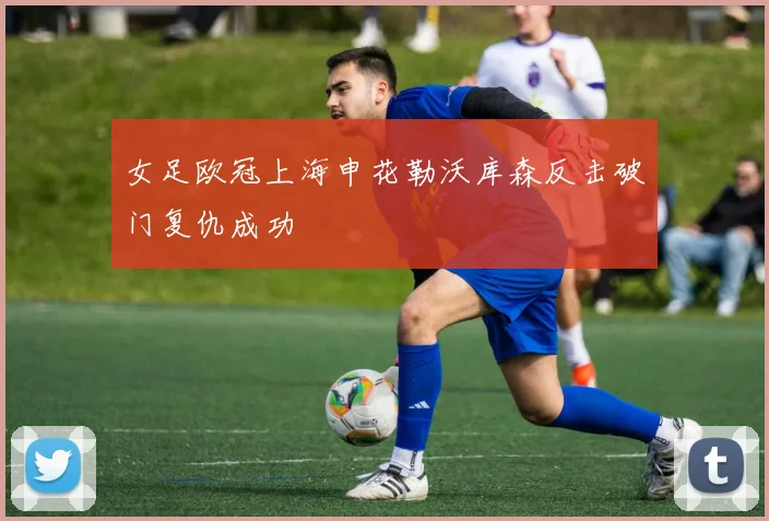 女足欧冠上海申花勒沃库森反击破门复仇成功