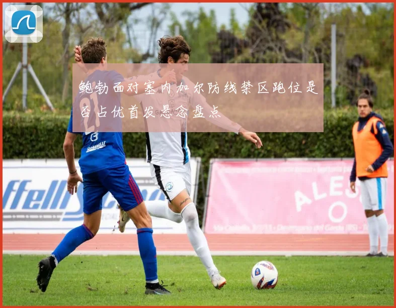 鲍勃面对塞内加尔防线禁区跑位是否占优首发悬念盘点