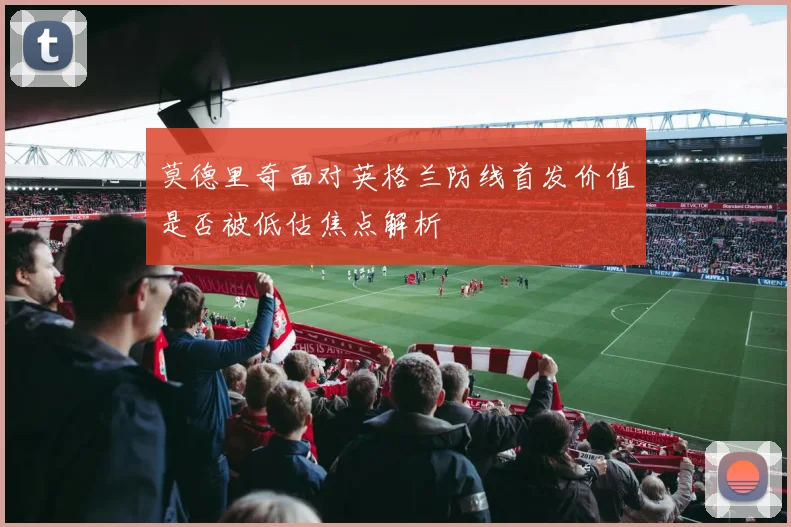 莫德里奇面对英格兰防线首发价值是否被低估焦点解析