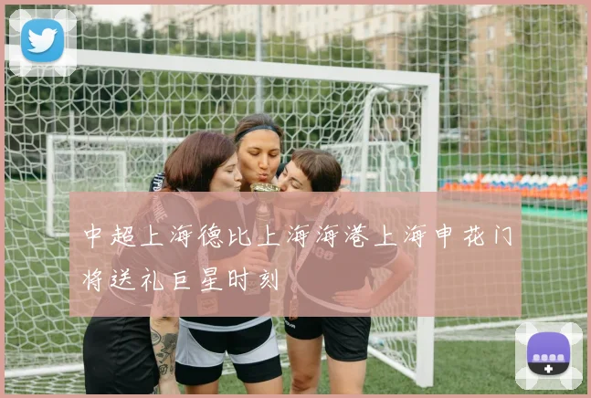 中超上海德比上海海港上海申花门将送礼巨星时刻