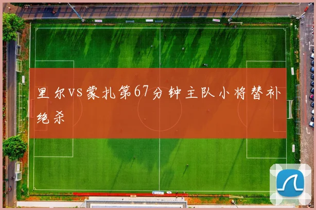 里尔vs蒙扎第67分钟主队小将替补绝杀