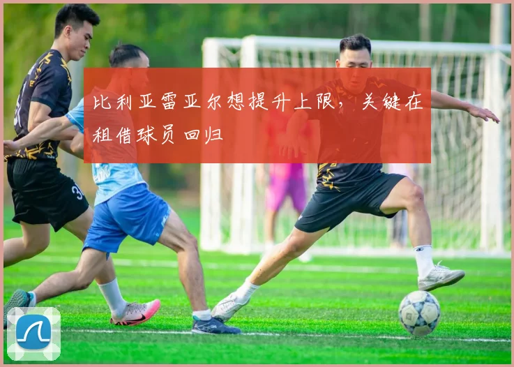 比利亚雷亚尔想提升上限，关键在租借球员回归