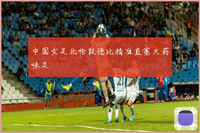 中国女足北伦敦德比精准直塞火药味足